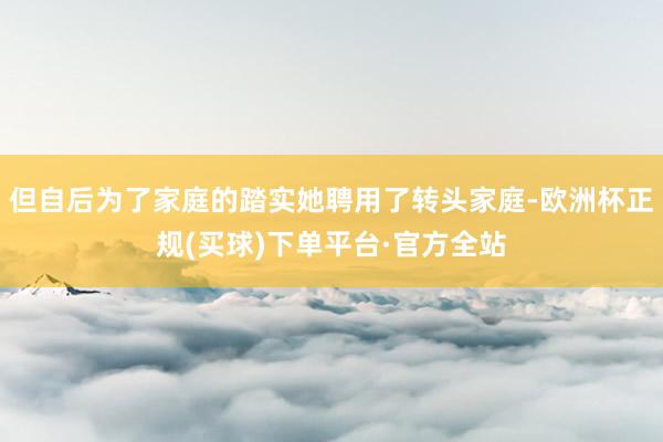 但自后为了家庭的踏实她聘用了转头家庭-欧洲杯正规(买球)下单平台·官方全站