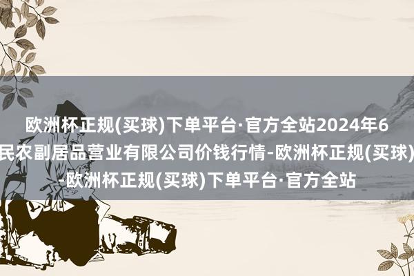 欧洲杯正规(买球)下单平台·官方全站2024年6月17日马鞍山市安民农副居品营业有限公司价钱行情-欧洲杯正规(买球)下单平台·官方全站