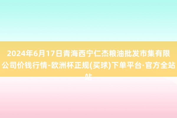 2024年6月17日青海西宁仁杰粮油批发市集有限公司价钱行情-欧洲杯正规(买球)下单平台·官方全站