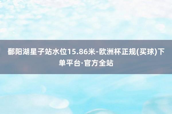 鄱阳湖星子站水位15.86米-欧洲杯正规(买球)下单平台·官方全站