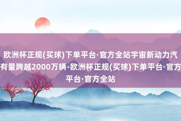 欧洲杯正规(买球)下单平台·官方全站宇宙新动力汽车保有量跨越2000万辆-欧洲杯正规(买球)下单平台·官方全站