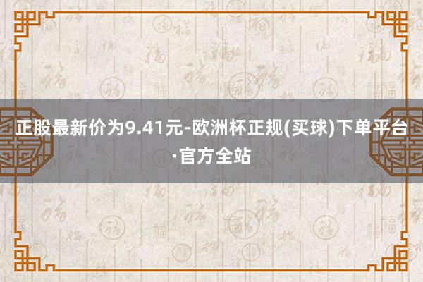 正股最新价为9.41元-欧洲杯正规(买球)下单平台·官方全站