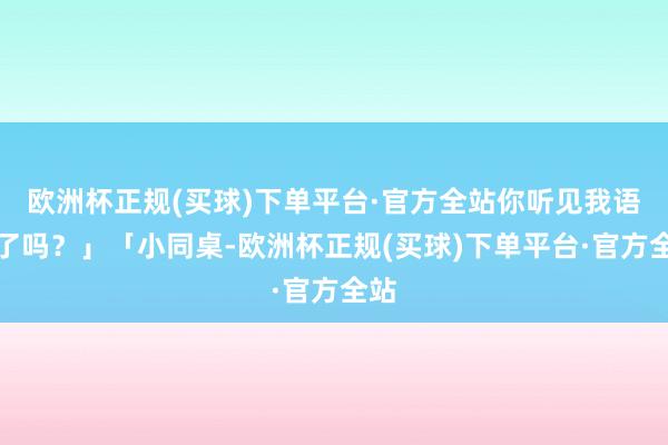 欧洲杯正规(买球)下单平台·官方全站你听见我语言了吗？」「小同桌-欧洲杯正规(买球)下单平台·官方全站