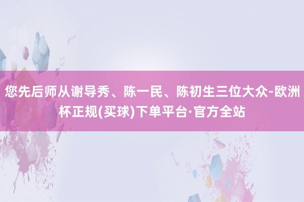 您先后师从谢导秀、陈一民、陈初生三位大众-欧洲杯正规(买球)下单平台·官方全站