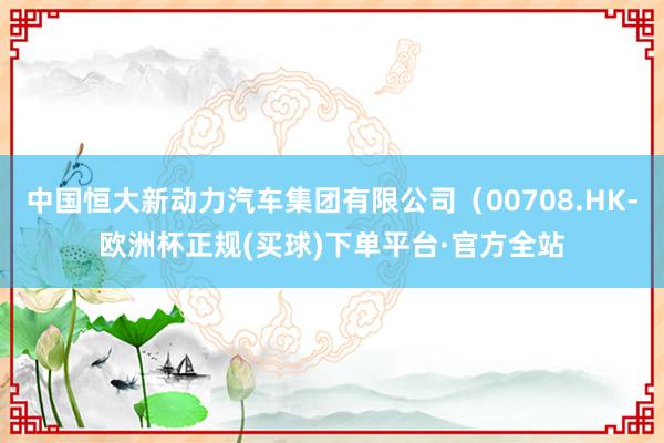 中国恒大新动力汽车集团有限公司（00708.HK-欧洲杯正规(买球)下单平台·官方全站