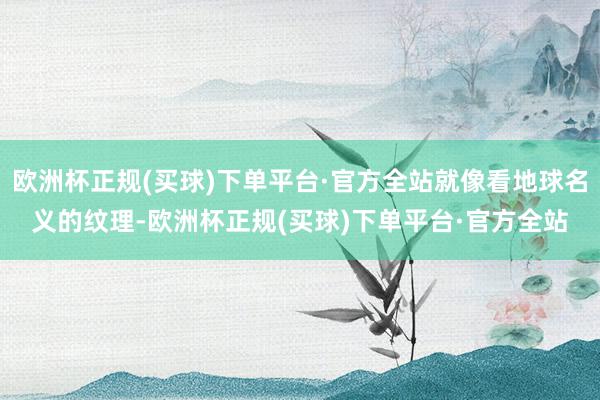 欧洲杯正规(买球)下单平台·官方全站就像看地球名义的纹理-欧洲杯正规(买球)下单平台·官方全站