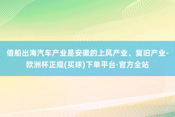 借船出海　　汽车产业是安徽的上风产业、复旧产业-欧洲杯正规(买球)下单平台·官方全站