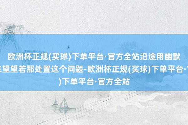 欧洲杯正规(买球)下单平台·官方全站沿途用幽默的面孔来望望若那处置这个问题-欧洲杯正规(买球)下单平台·官方全站