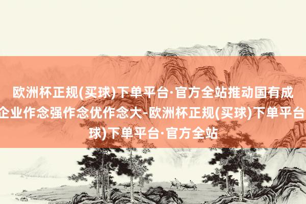 欧洲杯正规(买球)下单平台·官方全站推动国有成本和国有企业作念强作念优作念大-欧洲杯正规(买球)下单平台·官方全站