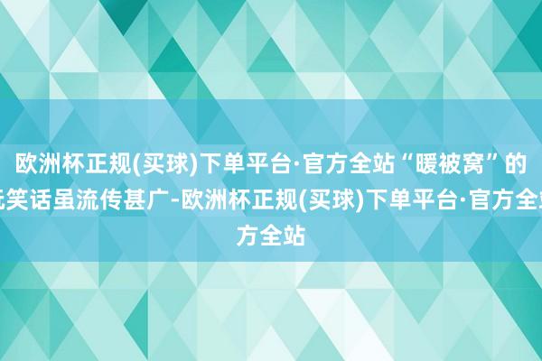 欧洲杯正规(买球)下单平台·官方全站“暖被窝”的玩笑话虽流传甚广-欧洲杯正规(买球)下单平台·官方全站