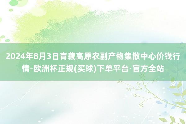 2024年8月3日青藏高原农副产物集散中心价钱行情-欧洲杯正规(买球)下单平台·官方全站