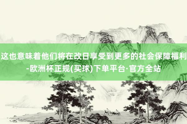 这也意味着他们将在改日享受到更多的社会保障福利-欧洲杯正规(买球)下单平台·官方全站