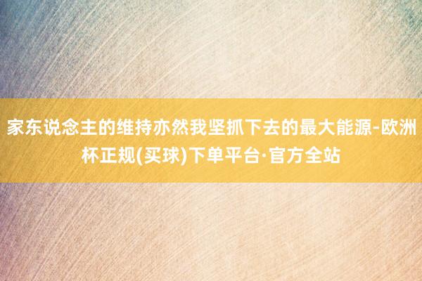 家东说念主的维持亦然我坚抓下去的最大能源-欧洲杯正规(买球)下单平台·官方全站