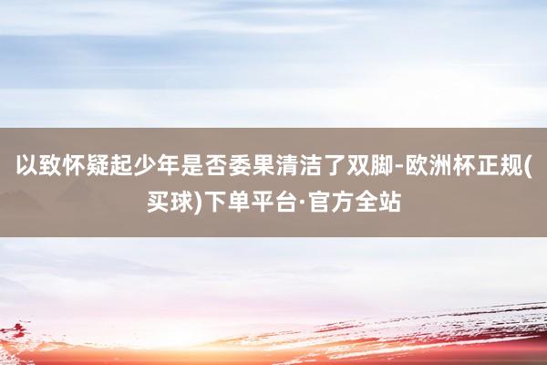 以致怀疑起少年是否委果清洁了双脚-欧洲杯正规(买球)下单平台·官方全站