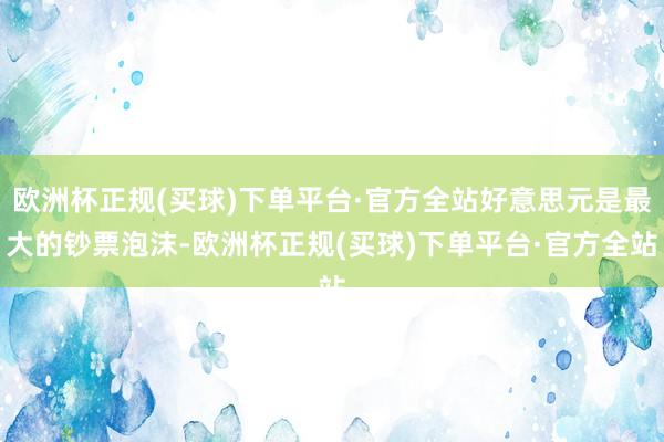 欧洲杯正规(买球)下单平台·官方全站好意思元是最大的钞票泡沫-欧洲杯正规(买球)下单平台·官方全站