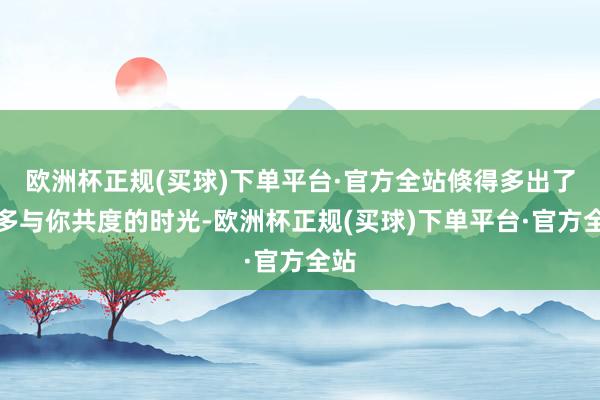 欧洲杯正规(买球)下单平台·官方全站倏得多出了很多与你共度的时光-欧洲杯正规(买球)下单平台·官方全站