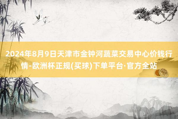 2024年8月9日天津市金钟河蔬菜交易中心价钱行情-欧洲杯正规(买球)下单平台·官方全站