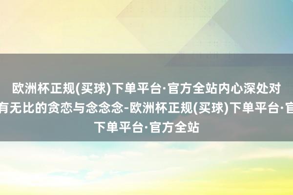 欧洲杯正规(买球)下单平台·官方全站内心深处对大陆怀有无比的贪恋与念念念-欧洲杯正规(买球)下单平台·官方全站