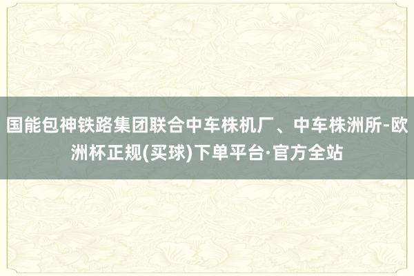 国能包神铁路集团联合中车株机厂、中车株洲所-欧洲杯正规(买球)下单平台·官方全站