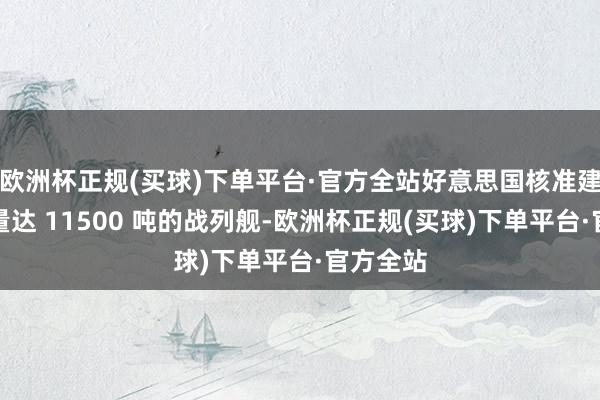 欧洲杯正规(买球)下单平台·官方全站好意思国核准建造排水量达 11500 吨的战列舰-欧洲杯正规(买球)下单平台·官方全站