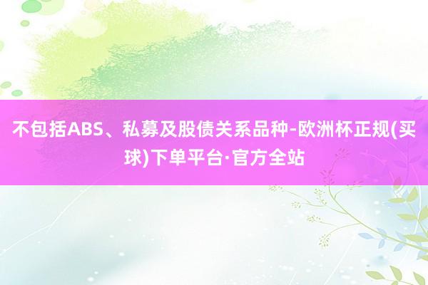 不包括ABS、私募及股债关系品种-欧洲杯正规(买球)下单平台·官方全站