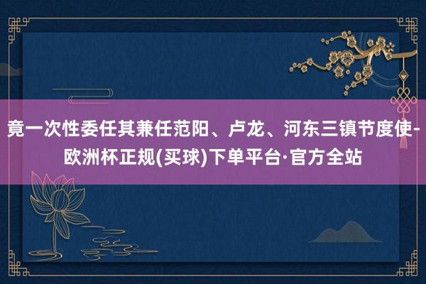 竟一次性委任其兼任范阳、卢龙、河东三镇节度使-欧洲杯正规(买球)下单平台·官方全站