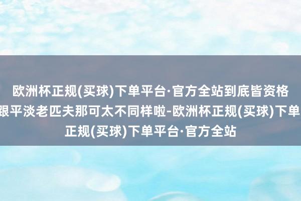 欧洲杯正规(买球)下单平台·官方全站到底皆资格过啥成长呀？跟平淡老匹夫那可太不同样啦-欧洲杯正规(买球)下单平台·官方全站