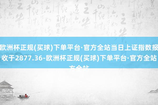 欧洲杯正规(买球)下单平台·官方全站当日上证指数报收于2877.36-欧洲杯正规(买球)下单平台·官方全站