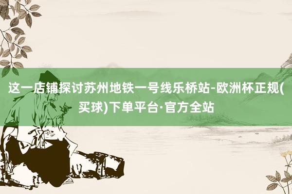 这一店铺探讨苏州地铁一号线乐桥站-欧洲杯正规(买球)下单平台·官方全站