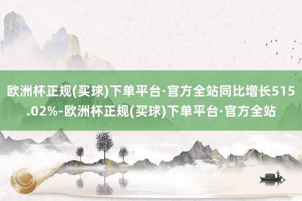 欧洲杯正规(买球)下单平台·官方全站同比增长515.02%-欧洲杯正规(买球)下单平台·官方全站