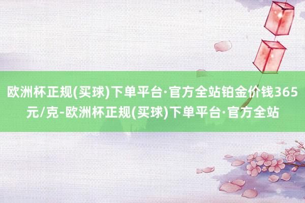 欧洲杯正规(买球)下单平台·官方全站铂金价钱365元/克-欧洲杯正规(买球)下单平台·官方全站