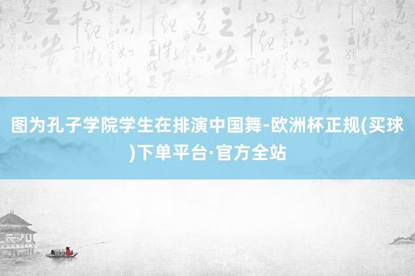 图为孔子学院学生在排演中国舞-欧洲杯正规(买球)下单平台·官方全站