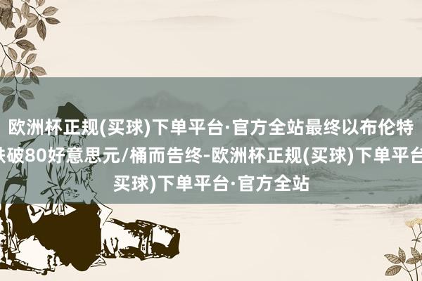 欧洲杯正规(买球)下单平台·官方全站最终以布伦特原油价钱跌破80好意思元/桶而告终-欧洲杯正规(买球)下单平台·官方全站