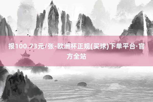 报100.73元/张-欧洲杯正规(买球)下单平台·官方全站