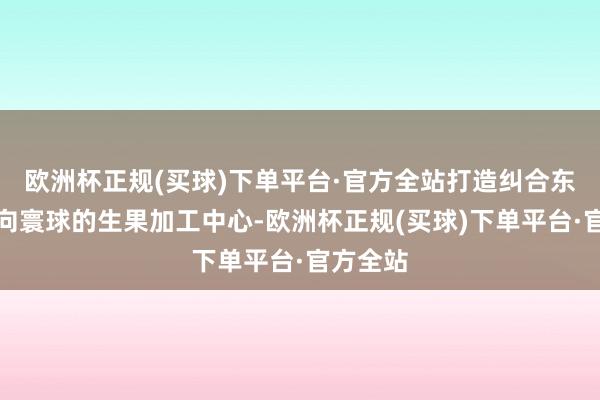 欧洲杯正规(买球)下单平台·官方全站打造纠合东盟、面向寰球的生果加工中心-欧洲杯正规(买球)下单平台·官方全站