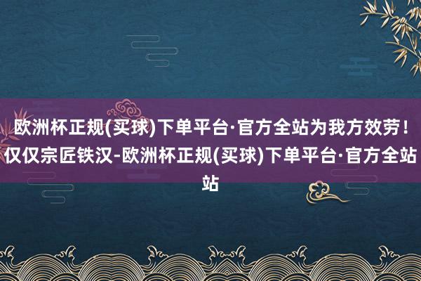 欧洲杯正规(买球)下单平台·官方全站为我方效劳！仅仅宗匠铁汉-欧洲杯正规(买球)下单平台·官方全站