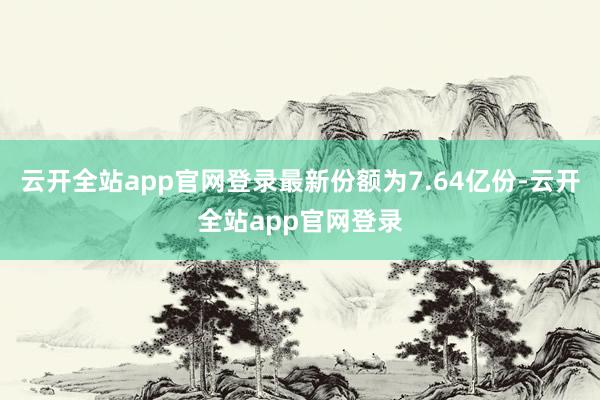 云开全站app官网登录最新份额为7.64亿份-云开全站app官网登录