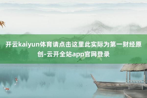 开云kaiyun体育请点击这里此实际为第一财经原创-云开全站app官网登录