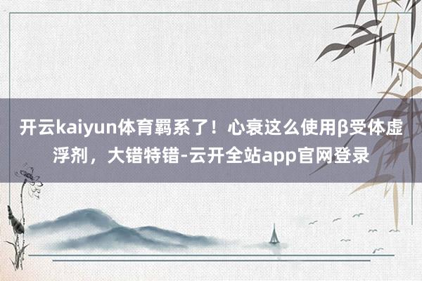 开云kaiyun体育羁系了！心衰这么使用β受体虚浮剂，大错特错-云开全站app官网登录