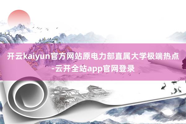 开云kaiyun官方网站原电力部直属大学极端热点-云开全站app官网登录