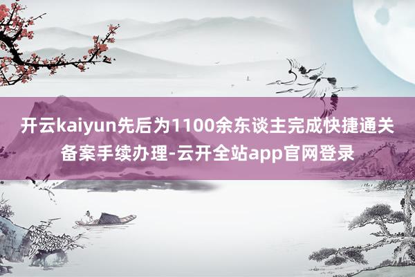 开云kaiyun先后为1100余东谈主完成快捷通关备案手续办理-云开全站app官网登录