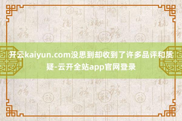 开云kaiyun.com没思到却收到了许多品评和质疑-云开全站app官网登录