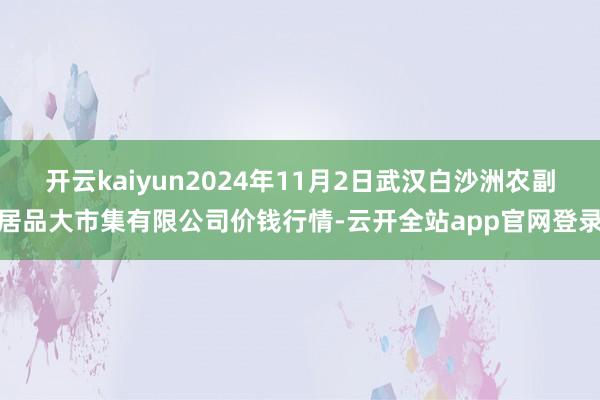 开云kaiyun2024年11月2日武汉白沙洲农副居品大市集有限公司价钱行情-云开全站app官网登录