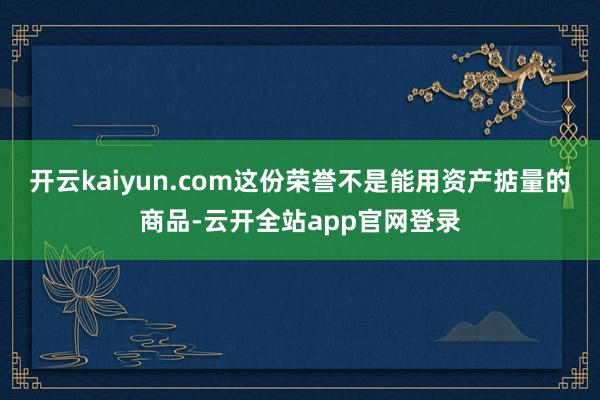 开云kaiyun.com这份荣誉不是能用资产掂量的商品-云开全站app官网登录