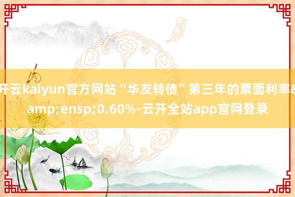 开云kaiyun官方网站“华友转债”第三年的票面利率&ensp;0.60%-云开全站app官网登录