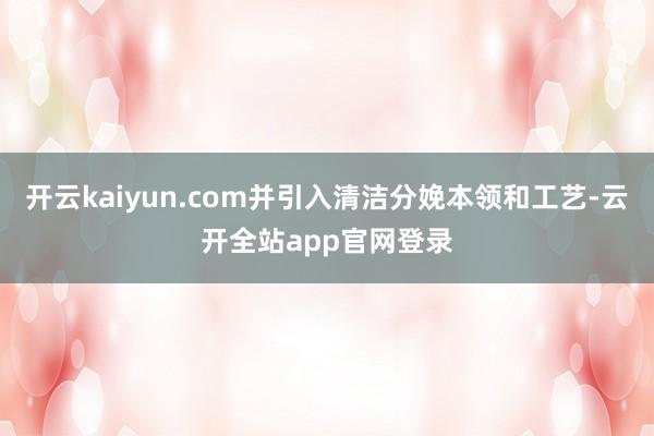 开云kaiyun.com并引入清洁分娩本领和工艺-云开全站app官网登录