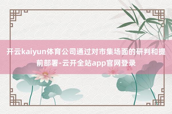 开云kaiyun体育公司通过对市集场面的研判和提前部署-云开全站app官网登录