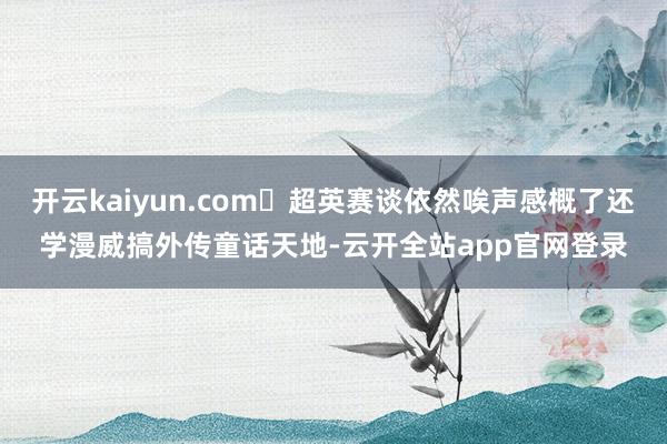 开云kaiyun.com	超英赛谈依然唉声感概了还学漫威搞外传童话天地-云开全站app官网登录