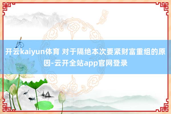 开云kaiyun体育 对于隔绝本次要紧财富重组的原因-云开全站app官网登录