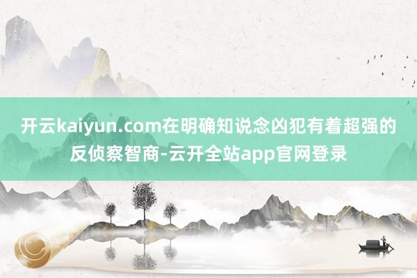 开云kaiyun.com在明确知说念凶犯有着超强的反侦察智商-云开全站app官网登录